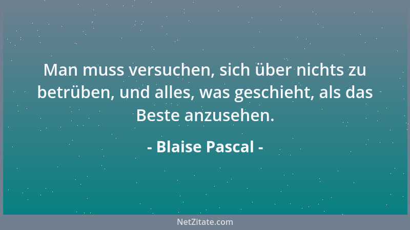 Blaise Pascal - Man muss versuchen, sich über nichts zu betrüben, und alles, was geschieht, als das Beste anzusehen....
