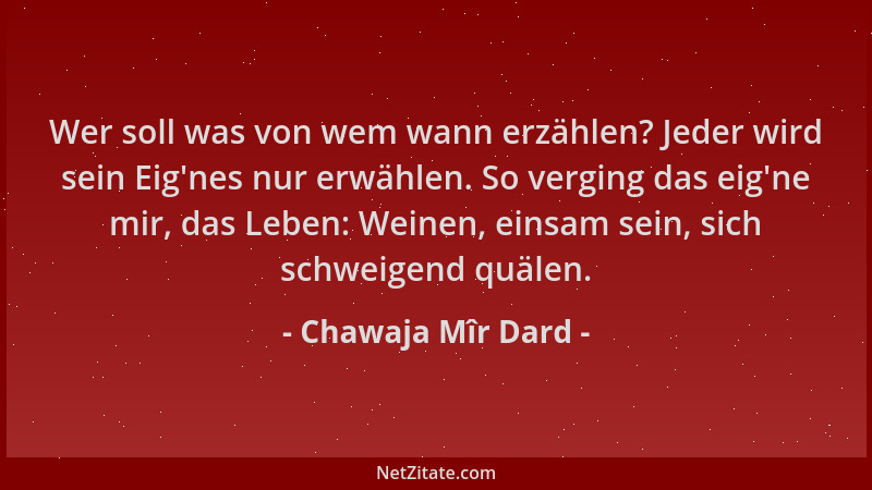Chawaja Mîr Dard - Wer soll was von wem wann erzählen? Jeder wird sein Eig 'nes nur erwählen. So verging das eig 'ne mir, das...