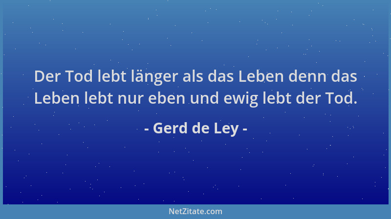 Gerd de Ley - Der Tod lebt länger als das Leben denn das Leben lebt nur eben und ewig lebt der Tod....