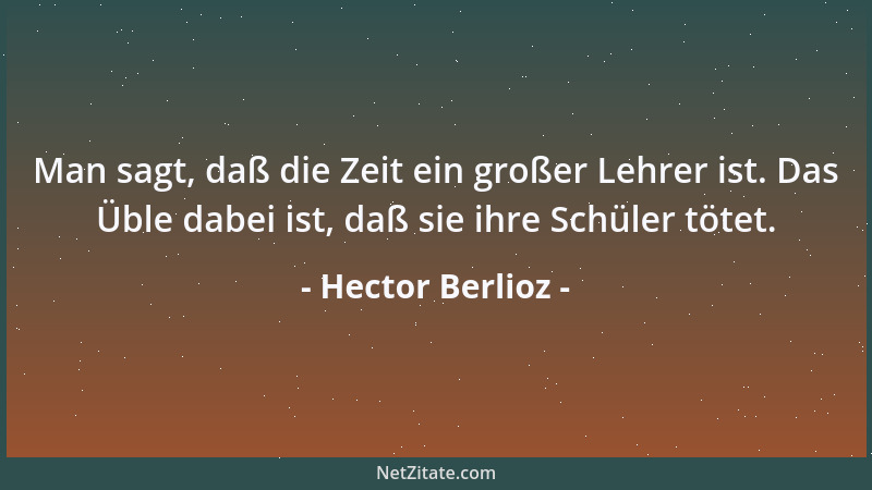 Hector Berlioz - Man sagt, daß die Zeit ein großer Lehrer ist. Das Üble dabei ist, daß sie ihre Schüler tötet....