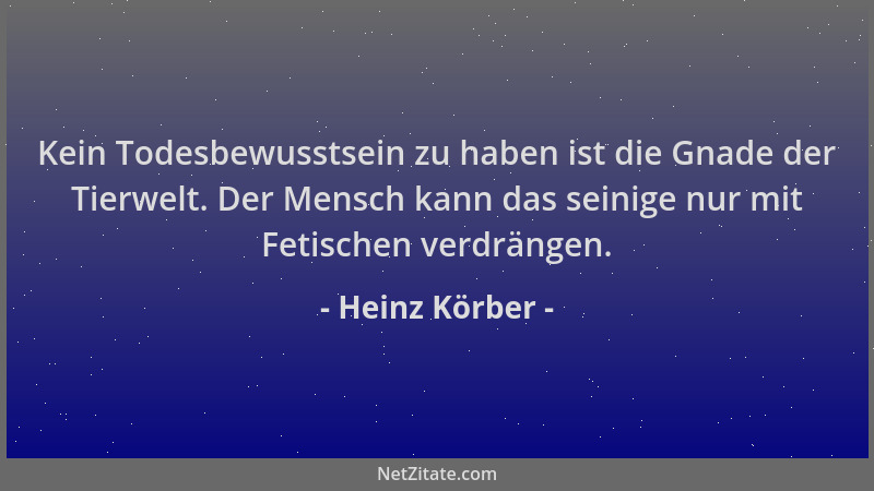 Heinz Körber - Kein Todesbewusstsein zu haben ist die Gnade der Tierwelt. Der Mensch kann das seinige nur mit Fetischen ver...