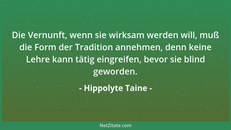 Hippolyte Taine - Die Vernunft, wenn sie wirksam werden will, muß die Form der Tradition annehmen, denn keine Lehre kann tä...