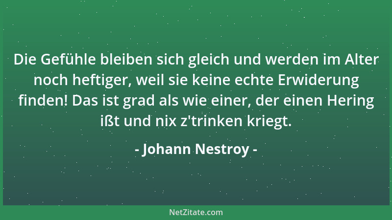 Johann Nestroy - Die Gefühle bleiben sich gleich und werden im Alter noch heftiger, weil sie keine echte Erwiderung finden!...