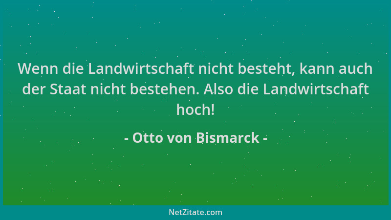Otto von Bismarck - Wenn die Landwirtschaft nicht besteht, kann auch der Staat nicht bestehen. Also die Landwirtschaft hoch...