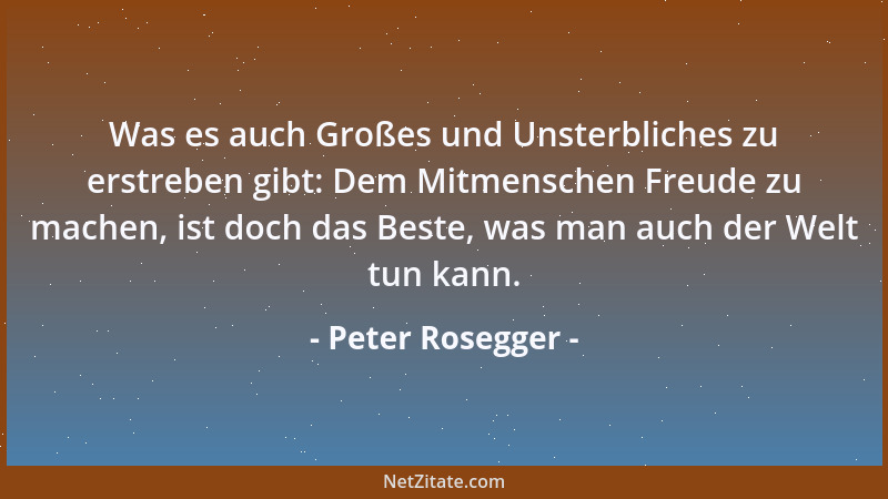 Peter Rosegger - Was es auch Großes und Unsterbliches zu erstreben gibt: Dem Mitmenschen Freude zu machen, ist doch das Bes...