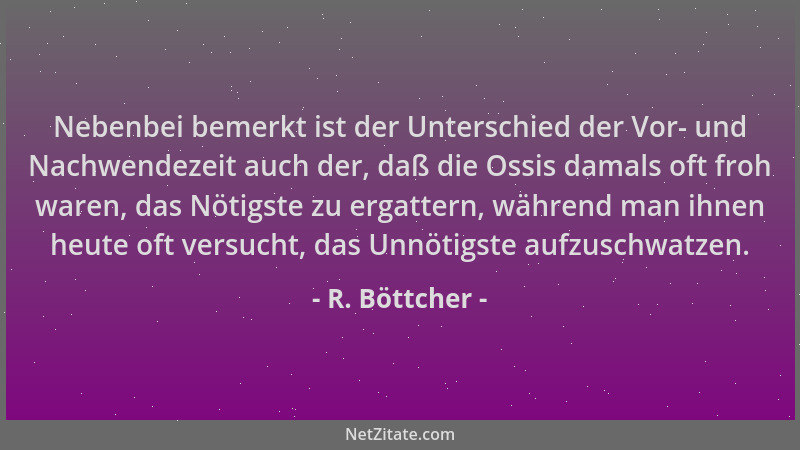 R. Böttcher - Nebenbei bemerkt ist der Unterschied der Vor- und Nachwendezeit auch der, daß die Ossis damals oft froh waren...