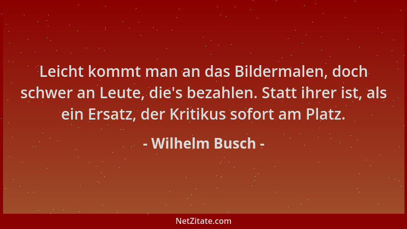 Wilhelm Busch - Leicht kommt man an das Bildermalen, doch schwer an Leute, die 's bezahlen. Statt ihrer ist, als ein Ersatz,...