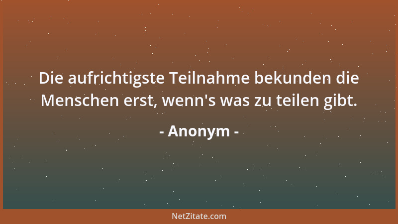 Anonym - Die aufrichtigste Teilnahme bekunden die Menschen erst, wenn 's was zu teilen gibt....