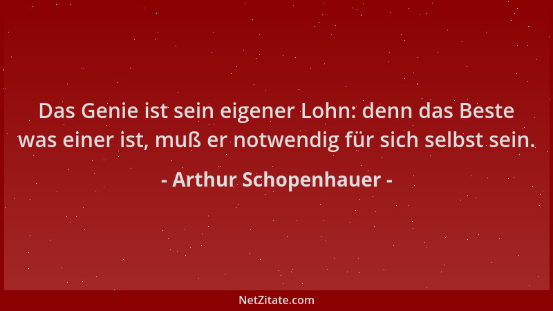 Arthur Schopenhauer - Das Genie ist sein eigener Lohn: denn das Beste was einer ist, muß er notwendig für sich selbst sein....