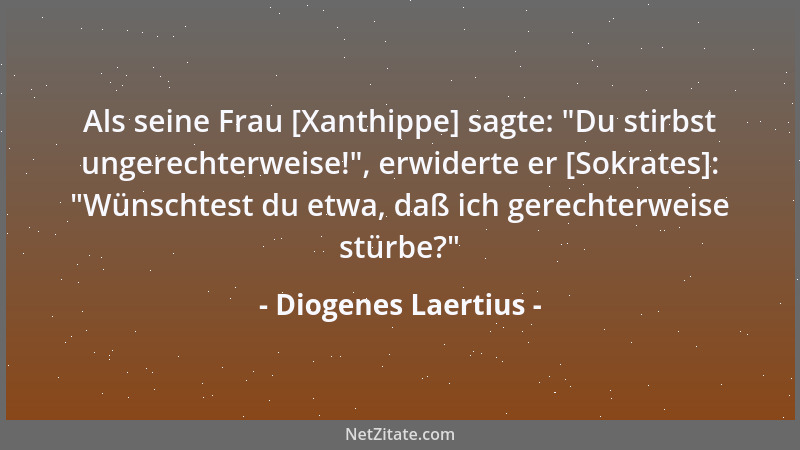 Diogenes Laertius - Als seine Frau [Xanthippe] sagte:  "Du stirbst ungerechterweise! ", erwiderte er [Sokrates]:  "Wünschtest...