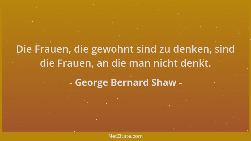 George Bernard Shaw - Die Frauen, die gewohnt sind zu denken, sind die Frauen, an die man nicht denkt....