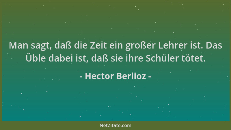 Hector Berlioz - Man sagt, daß die Zeit ein großer Lehrer ist. Das Üble dabei ist, daß sie ihre Schüler tötet....