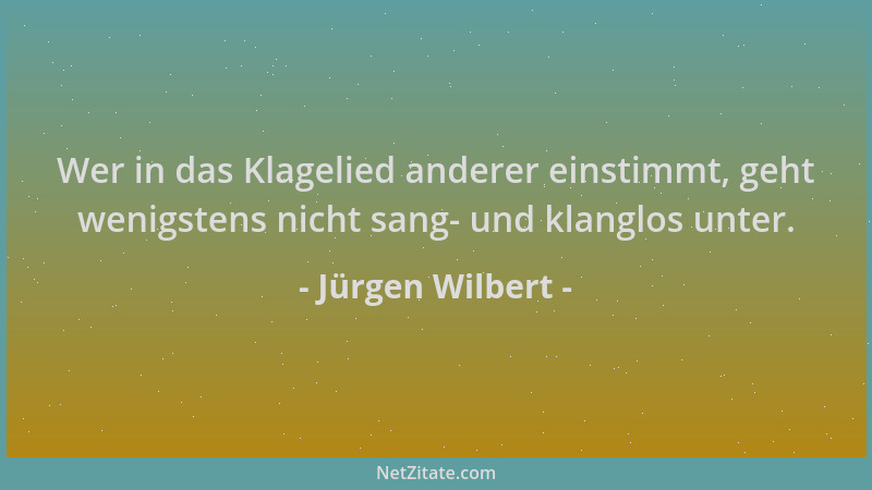 Jürgen Wilbert - Wer in das Klagelied anderer einstimmt, geht wenigstens nicht sang- und klanglos unter....