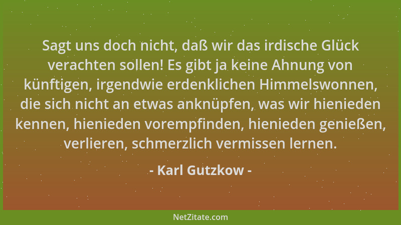 Karl Gutzkow - Sagt uns doch nicht, daß wir das irdische Glück verachten sollen! Es gibt ja keine Ahnung von künftigen, irg...