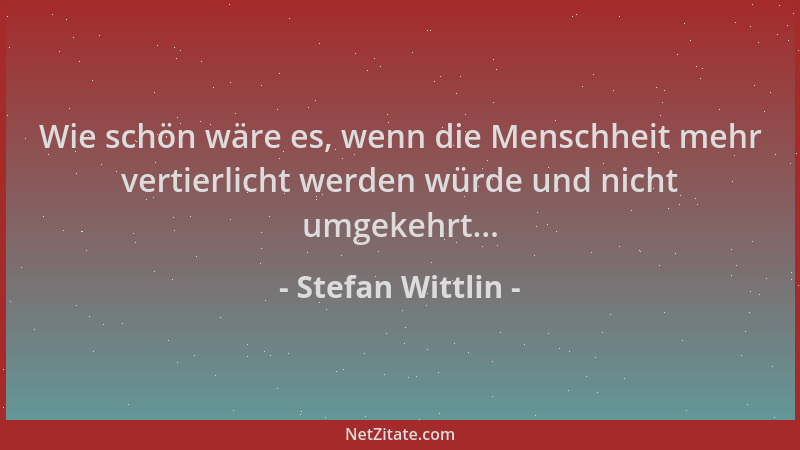 Stefan Wittlin - Wie schön wäre es, wenn die Menschheit mehr vertierlicht werden würde und nicht umgekehrt......