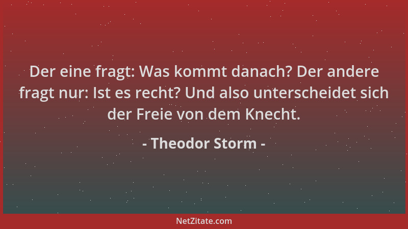 Theodor Storm - Der eine fragt: Was kommt danach? Der andere fragt nur: Ist es recht? Und also unterscheidet sich der Freie...