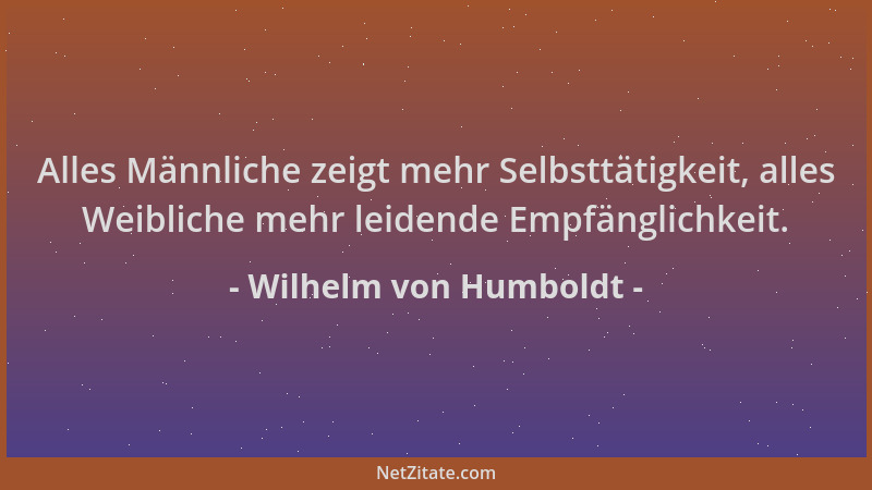 Wilhelm von Humboldt - Alles Männliche zeigt mehr Selbsttätigkeit, alles Weibliche mehr leidende Empfänglichkeit....