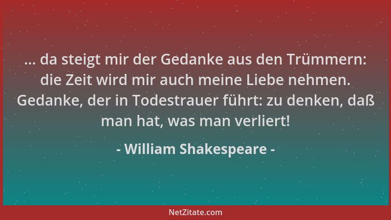 William Shakespeare - ... da steigt mir der Gedanke aus den Trümmern: die Zeit wird mir auch meine Liebe nehmen. Gedanke, d...