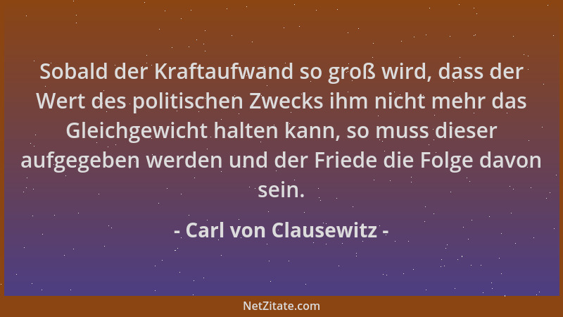 Carl von Clausewitz - Sobald der Kraftaufwand so groß wird, dass der Wert des politischen Zwecks ihm nicht mehr das Gleichg...