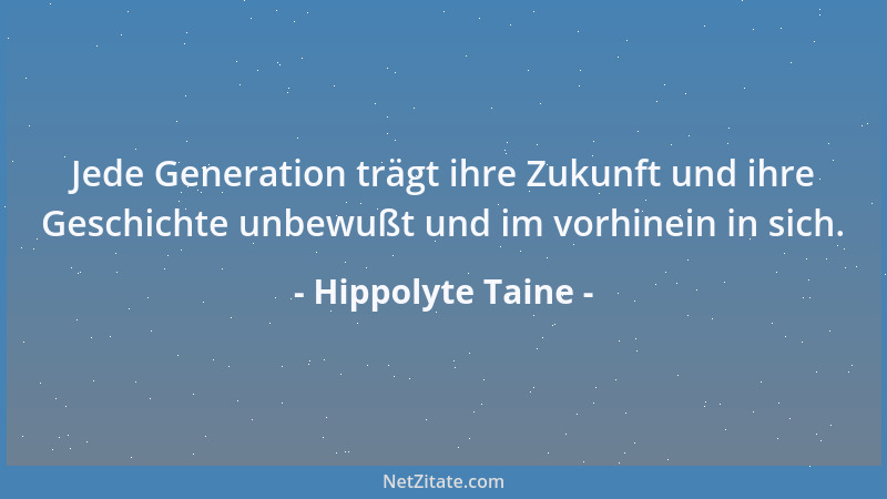 Hippolyte Taine - Jede Generation trägt ihre Zukunft und ihre Geschichte unbewußt und im vorhinein in sich....