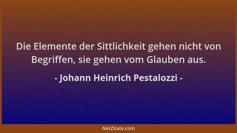 Johann Heinrich Pestalozzi - Die Elemente der Sittlichkeit gehen nicht von Begriffen, sie gehen vom Glauben aus....
