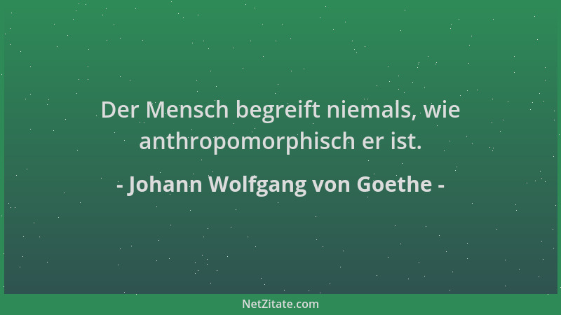 Johann Wolfgang von Goethe - Der Mensch begreift niemals, wie anthropomorphisch er ist....