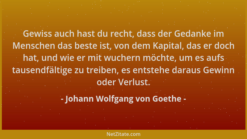Johann Wolfgang von Goethe - Gewiss auch hast du recht, dass der Gedanke im Menschen das beste ist, von dem Kapital, das er...