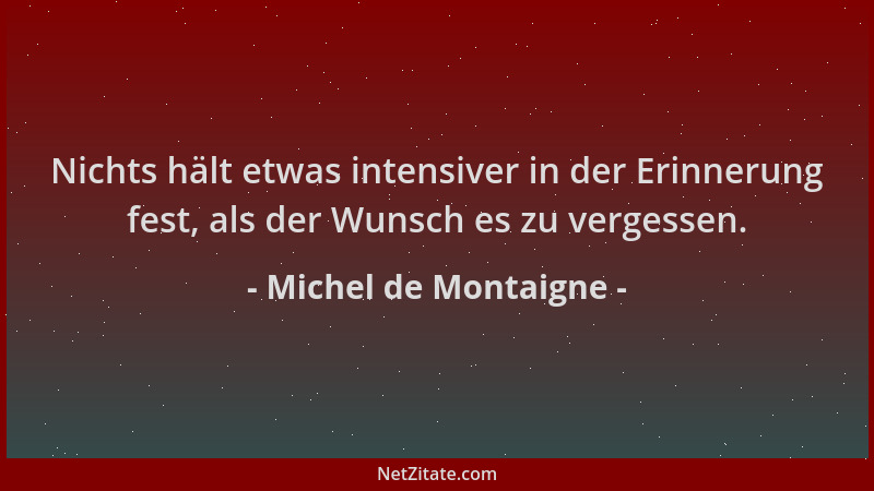 Michel de Montaigne - Nichts hält etwas intensiver in der Erinnerung fest, als der Wunsch es zu vergessen....