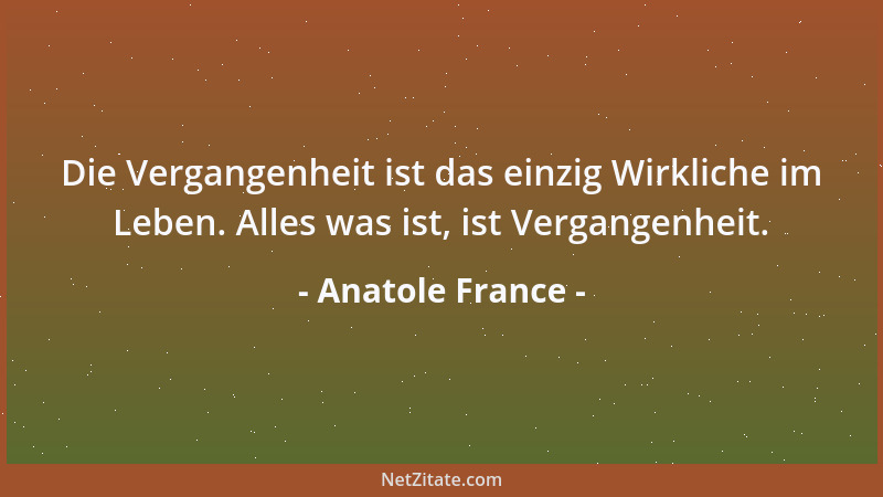 Anatole France - Die Vergangenheit ist das einzig Wirkliche im Leben. Alles was ist, ist Vergangenheit....