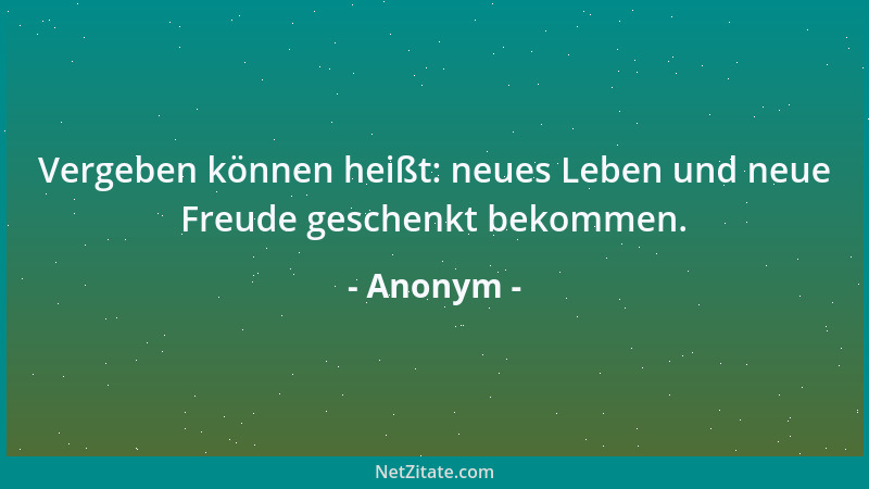 Anonym - Vergeben können heißt: neues Leben und neue Freude geschenkt bekommen....