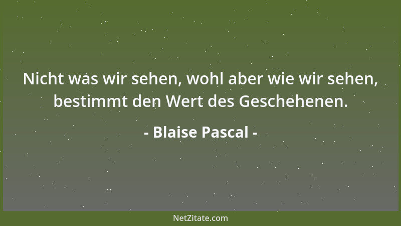Blaise Pascal - Nicht was wir sehen, wohl aber wie wir sehen, bestimmt den Wert des Geschehenen....