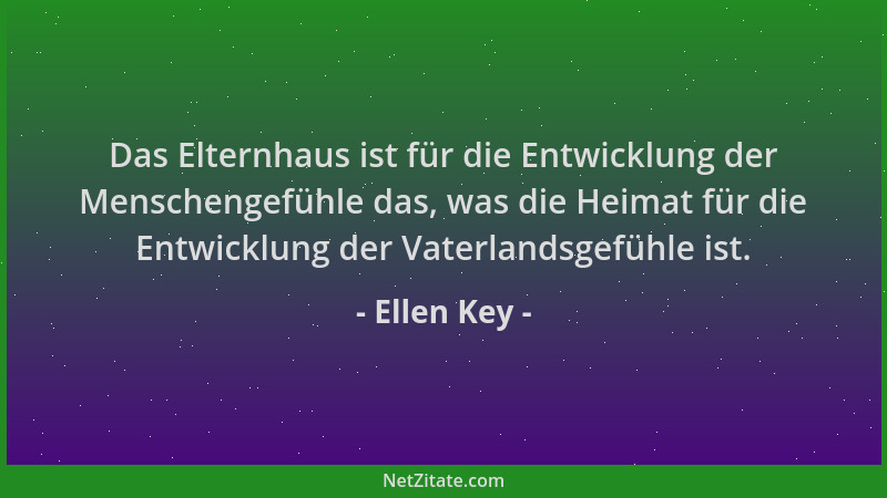 Ellen Key - Das Elternhaus ist für die Entwicklung der Menschengefühle das, was die Heimat für die Entwicklung der Vaterlan...