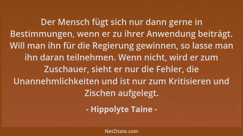 Hippolyte Taine - Der Mensch fügt sich nur dann gerne in Bestimmungen, wenn er zu ihrer Anwendung beiträgt. Will man ihn fü...