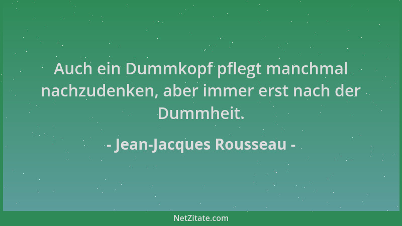 Jean-Jacques Rousseau - Auch ein Dummkopf pflegt manchmal nachzudenken, aber immer erst nach der Dummheit....
