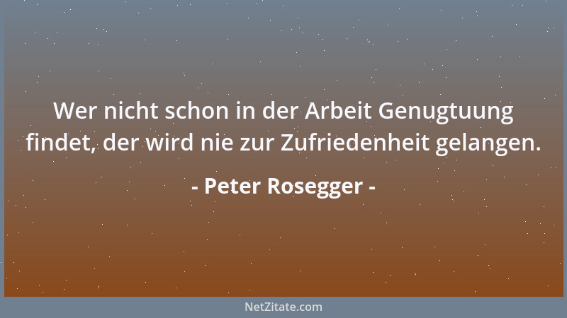Peter Rosegger - Wer nicht schon in der Arbeit Genugtuung findet, der wird nie zur Zufriedenheit gelangen....