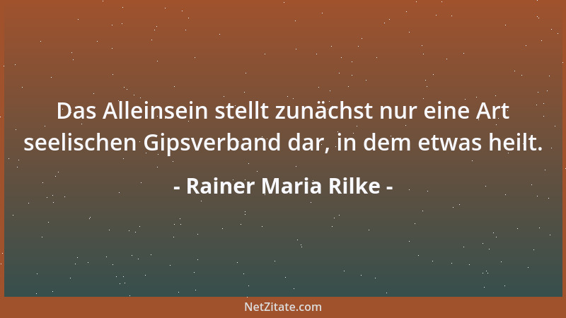 Rainer Maria Rilke - Das Alleinsein stellt zunächst nur eine Art seelischen Gipsverband dar, in dem etwas heilt....