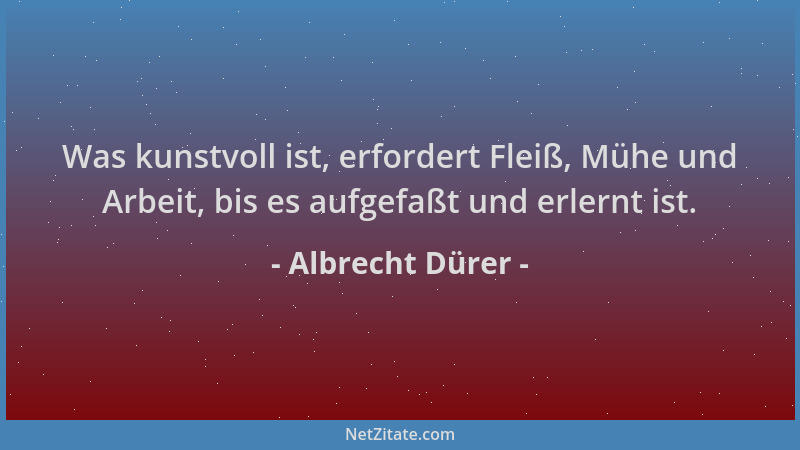 Albrecht Dürer - Was kunstvoll ist, erfordert Fleiß, Mühe und Arbeit, bis es aufgefaßt und erlernt ist....