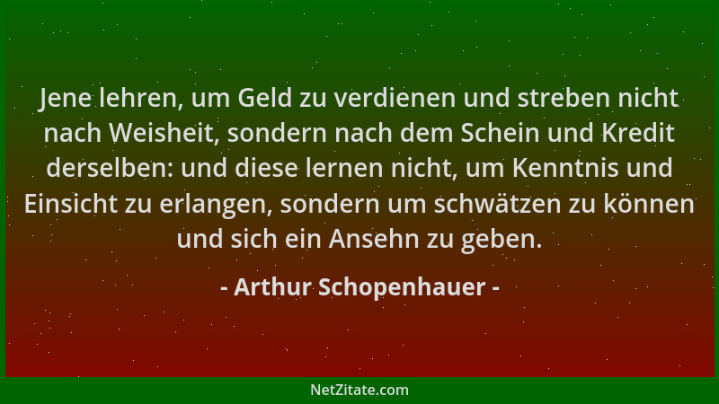 Arthur Schopenhauer - Jene lehren, um Geld zu verdienen und streben nicht nach Weisheit, sondern nach dem Schein und Kredit...