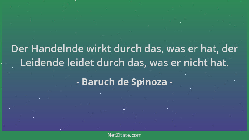 Baruch de Spinoza - Der Handelnde wirkt durch das, was er hat, der Leidende leidet durch das, was er nicht hat....