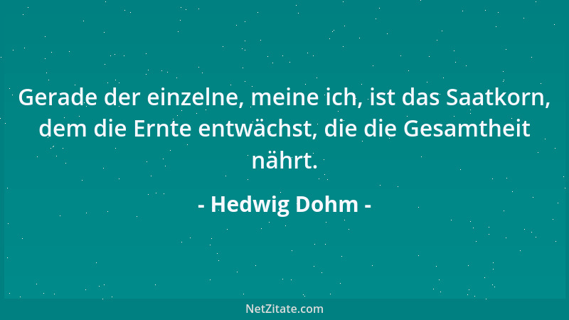 Hedwig Dohm - Gerade der einzelne, meine ich, ist das Saatkorn, dem die Ernte entwächst, die die Gesamtheit nährt....