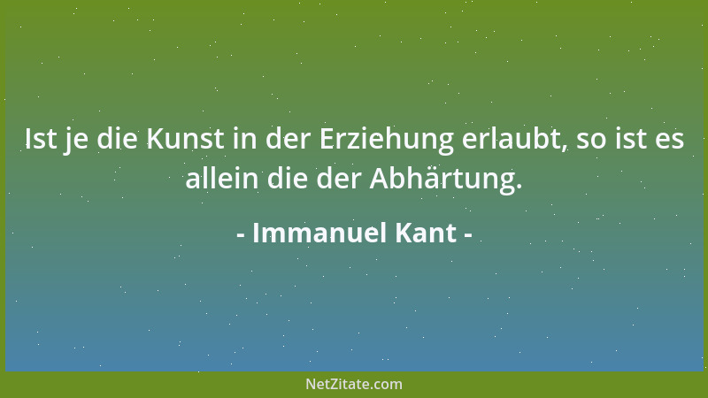 Immanuel Kant - Ist je die Kunst in der Erziehung erlaubt, so ist es allein die der Abhärtung....