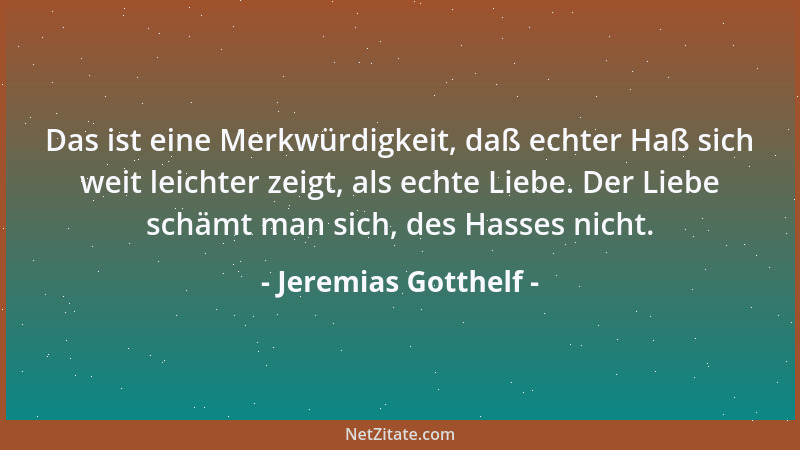 Jeremias Gotthelf - Das ist eine Merkwürdigkeit, daß echter Haß sich weit leichter zeigt, als echte Liebe. Der Liebe schämt...
