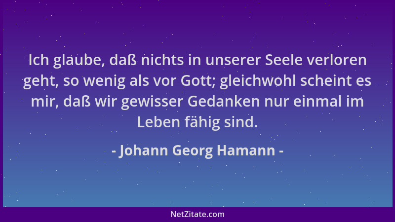 Johann Georg Hamann - Ich glaube, daß nichts in unserer Seele verloren geht, so wenig als vor Gott; gleichwohl scheint es m...