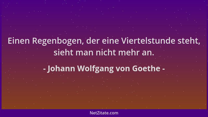 Johann Wolfgang von Goethe - Einen Regenbogen, der eine Viertelstunde steht, sieht man nicht mehr an....