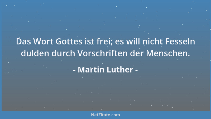 Martin Luther - Das Wort Gottes ist frei; es will nicht Fesseln dulden durch Vorschriften der Menschen....