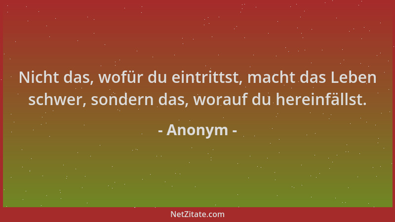Anonym - Nicht das, wofür du eintrittst, macht das Leben schwer, sondern das, worauf du hereinfällst....