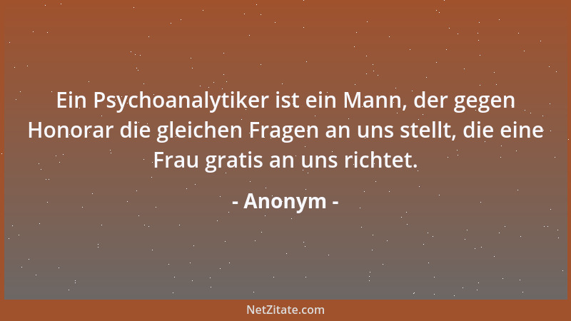 Anonym - Ein Psychoanalytiker ist ein Mann, der gegen Honorar die gleichen Fragen an uns stellt, die eine Frau gratis an un...