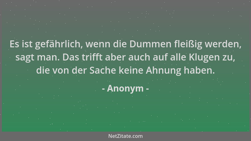 Anonym - Es ist gefährlich, wenn die Dummen fleißig werden, sagt man. Das trifft aber auch auf alle Klugen zu, die von der...