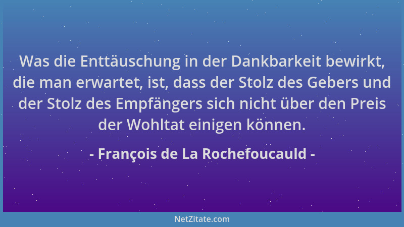 François de La Rochefoucauld - Was die Enttäuschung in der Dankbarkeit bewirkt, die man erwartet, ist, dass der Stolz des G...