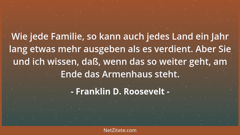 Franklin D. Roosevelt - Wie jede Familie, so kann auch jedes Land ein Jahr lang etwas mehr ausgeben als es verdient. Aber S...